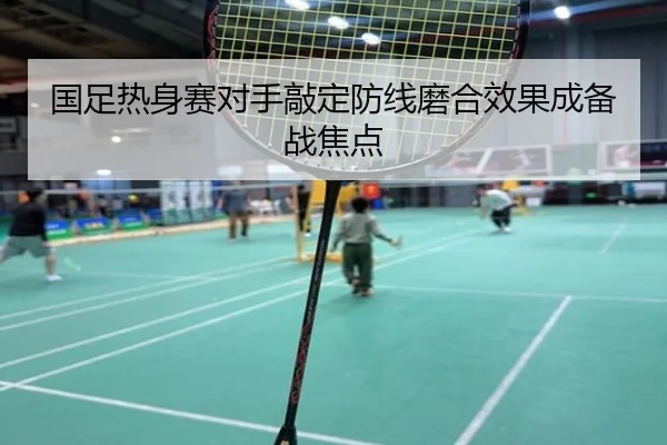 国足热身赛对手敲定防线磨合效果成备战焦点